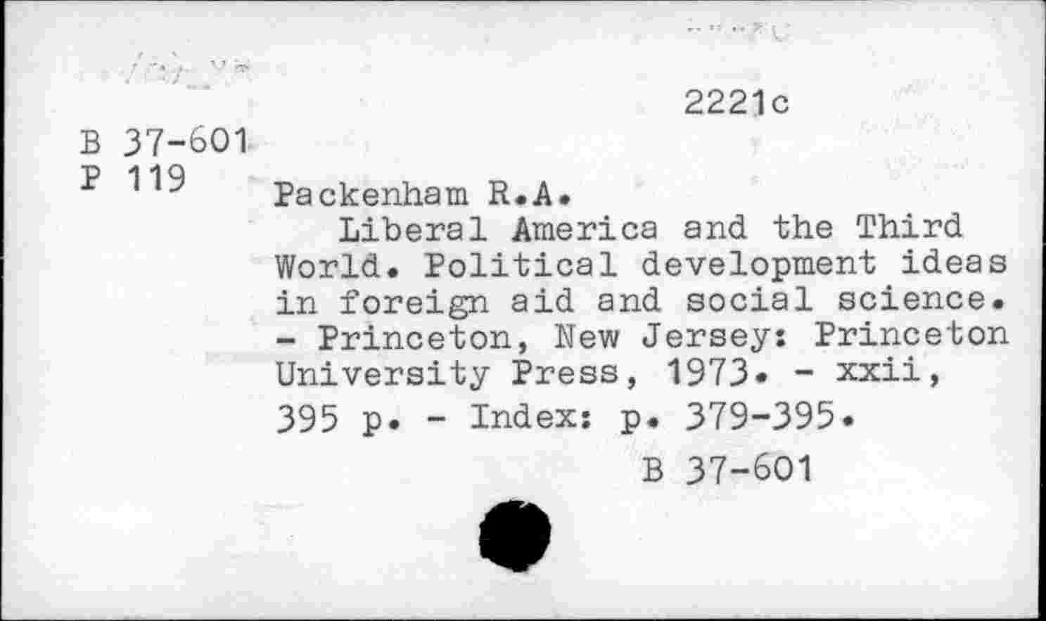 ﻿2221c
B 37-601
P 119
Packenham R.A.
Liberal America and the Third World. Political development ideas in foreign aid and social science. - Princeton, New Jersey: Princeton University Press, 1973« - xxii, 395 p. - Index: p. 379-395«
B 37-601